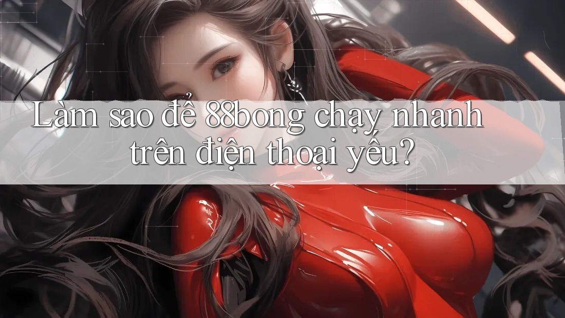 Làm sao để 88bong chạy nhanh trên điện thoại yếu?