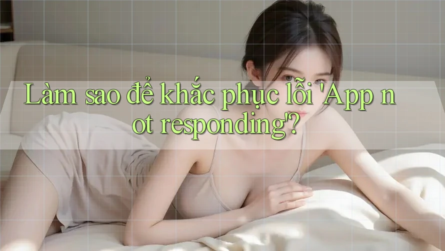 Làm sao để khắc phục lỗi 'App not responding'?