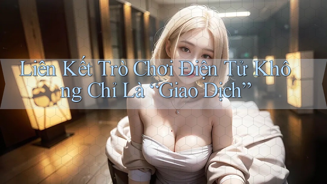 Liên Kết Trò Chơi Điện Tử Không Chỉ Là “Giao Dịch”