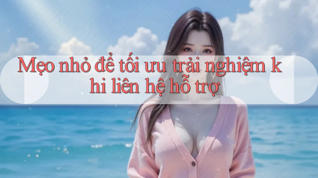 Mẹo nhỏ để tối ưu trải nghiệm khi liên hệ hỗ trợ