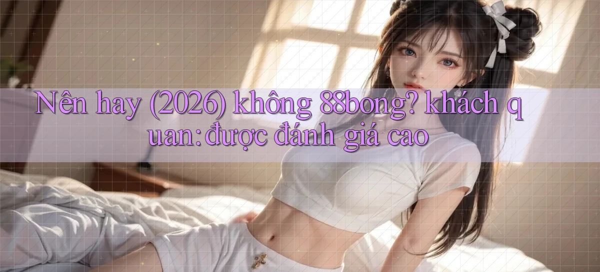 Nên hay (2026) không 88bong khách quan được đánh giá cao