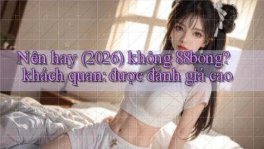 Nên hay (2026) không 88bong khách quan được đánh giá cao