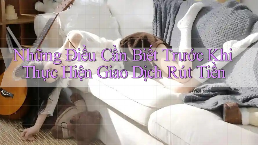 Những Điều Cần Biết Trước Khi Thực Hiện Giao Dịch Rút Tiền