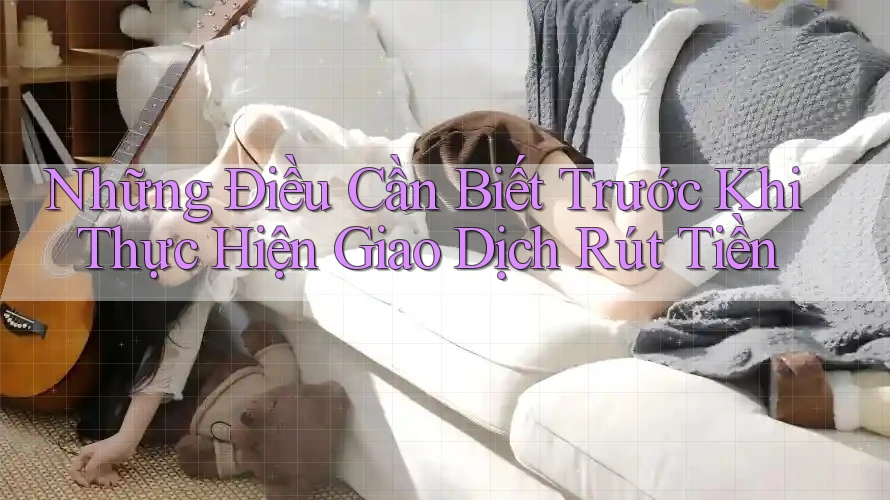 Những Điều Cần Biết Trước Khi Thực Hiện Giao Dịch Rút Tiền
