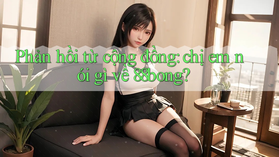 Phản hồi từ cộng đồng: chị em nói gì về 88bong?
