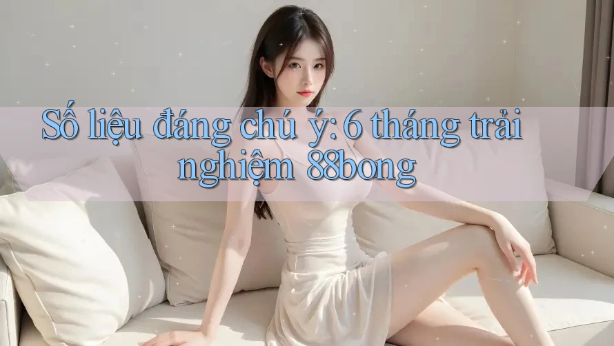 Số liệu đáng chú ý: 6 tháng trải nghiệm 88bong