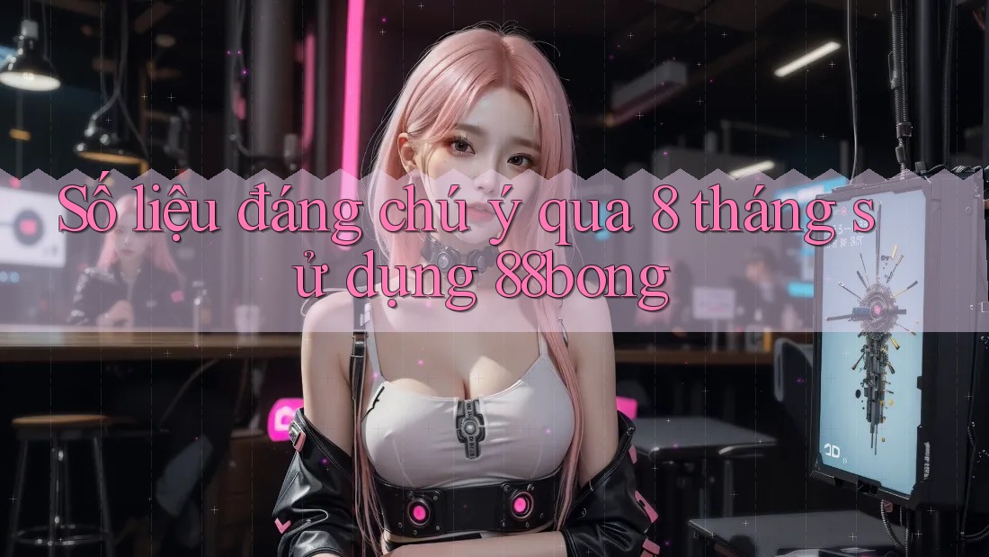 Số liệu đáng chú ý qua 8 tháng sử dụng 88bong