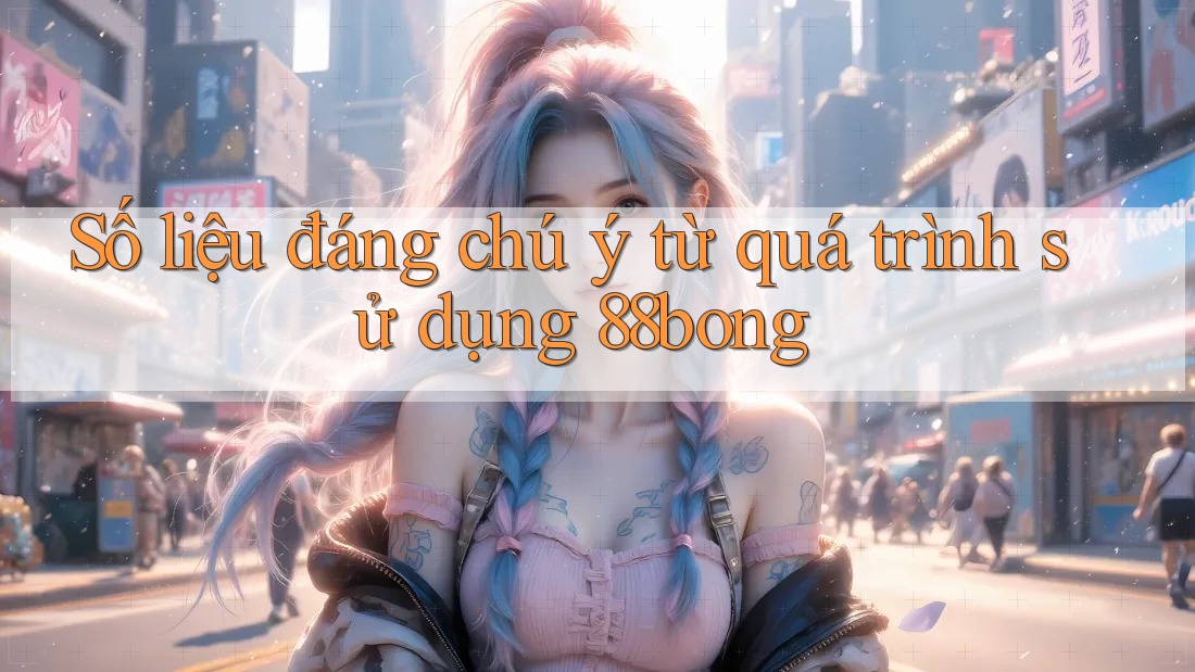 Số liệu đáng chú ý từ quá trình sử dụng 88bong