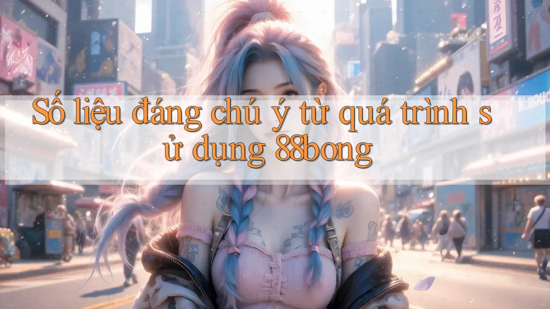 Số liệu đáng chú ý từ quá trình sử dụng 88bong