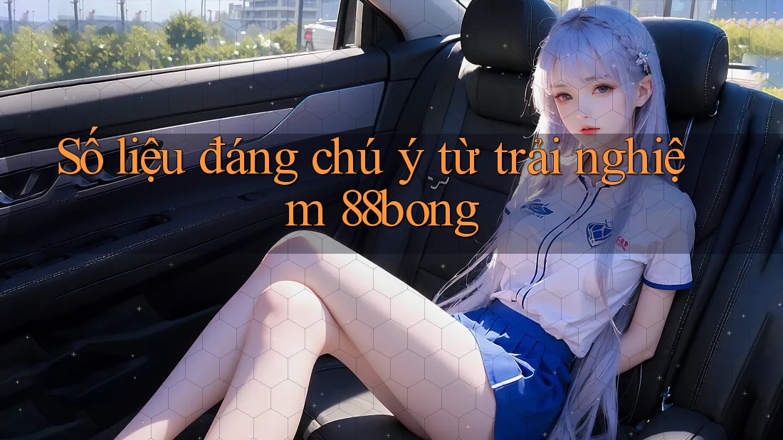 Số liệu đáng chú ý từ trải nghiệm 88bong Số liệu đáng chú ý từ trải nghiệm 88bong
