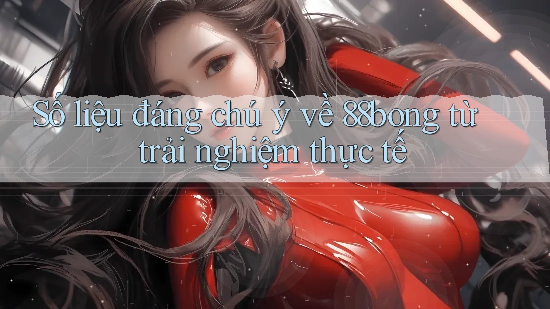 Số liệu đáng chú ý về 88bong từ trải nghiệm thực tế