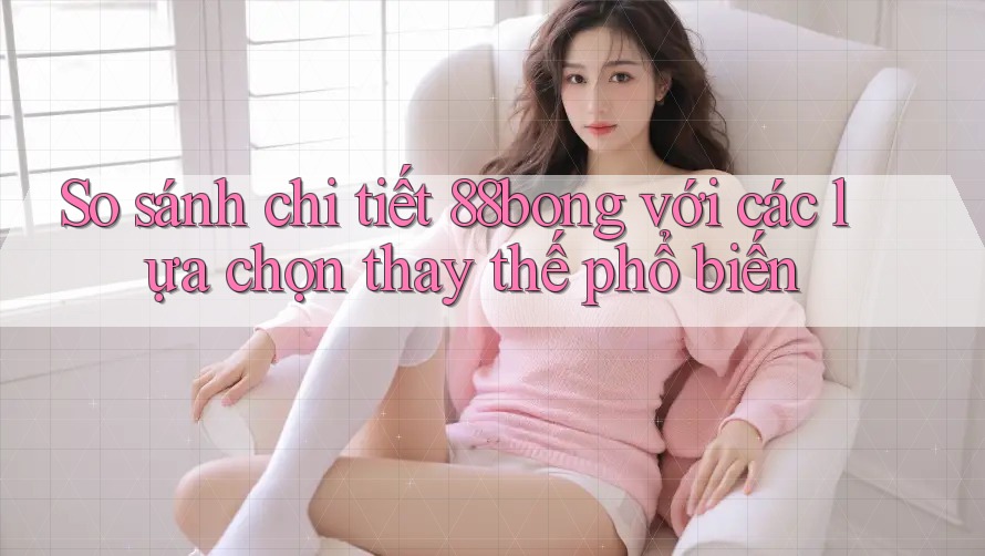 So sánh chi tiết 88bong với các lựa chọn thay thế phổ biến So sánh chi tiết 88bong với các lựa chọn thay thế phổ biến