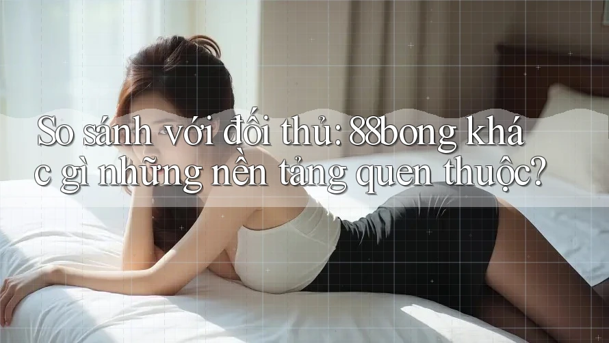 So sánh với đối thủ: 88bong khác gì những nền tảng quen thuộc?