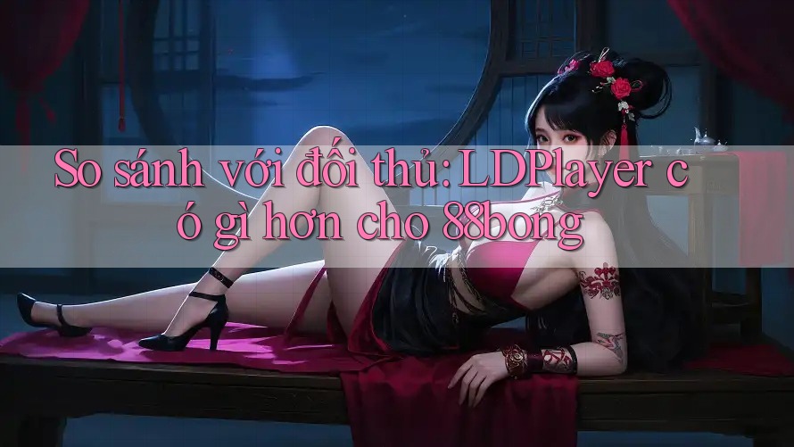 So sánh với đối thủ: LDPlayer có gì hơn cho 88bong