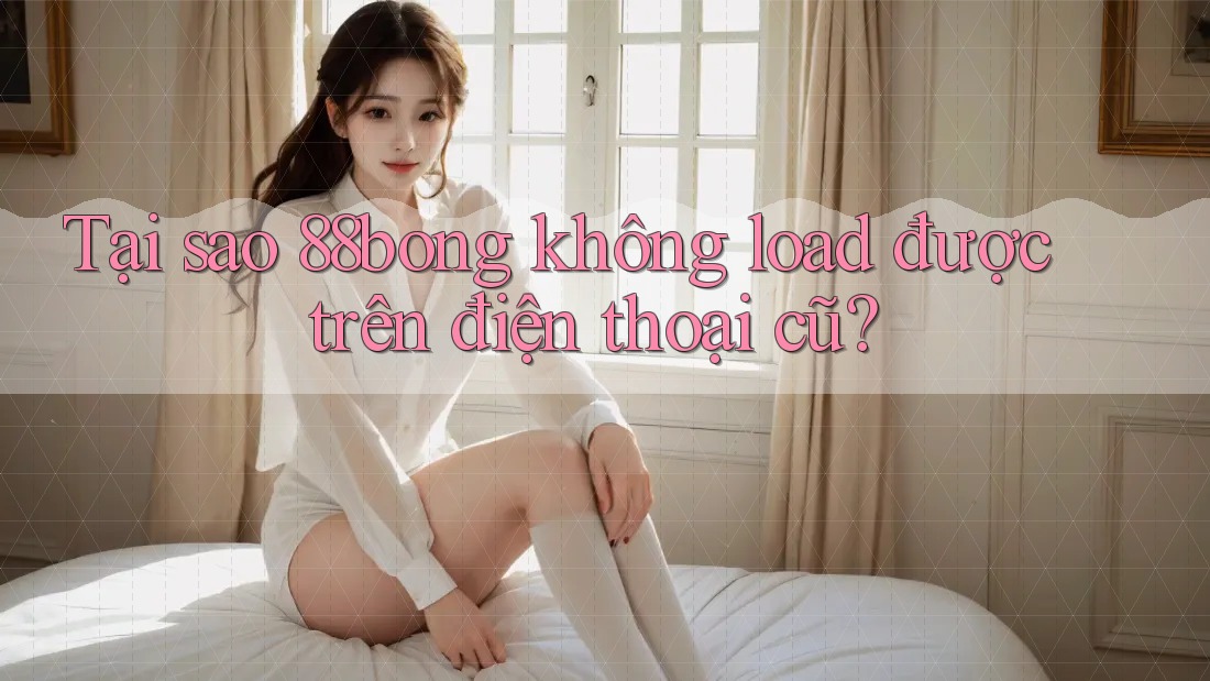 Tại sao 88bong không load được trên điện thoại cũ? Tại sao 88bong không load được trên điện thoại cũ?