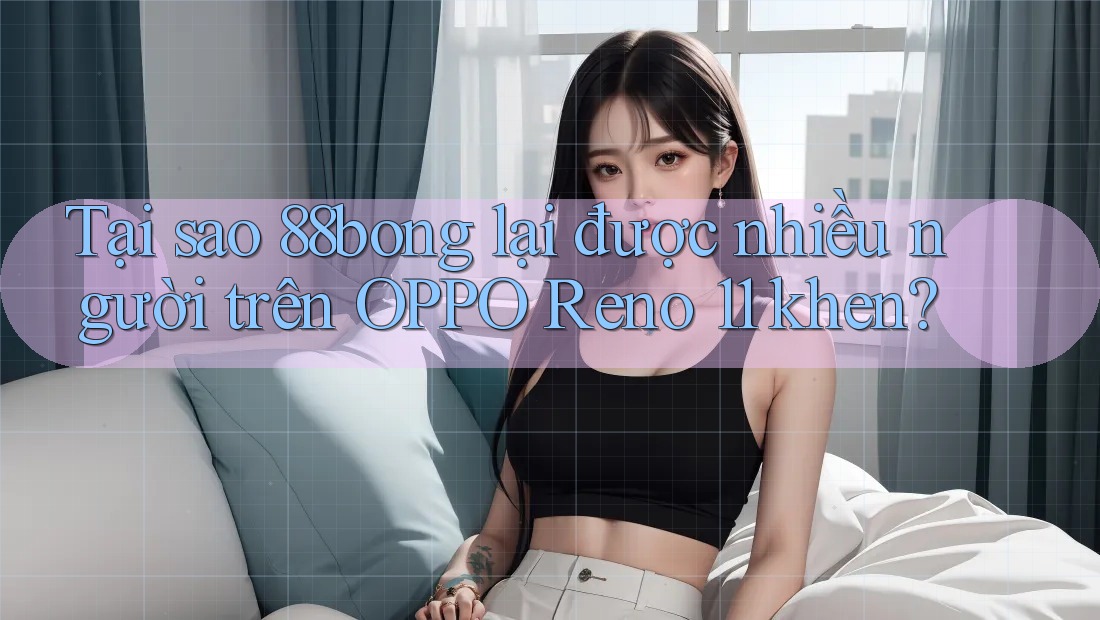 Tại sao 88bong lại được nhiều người trên OPPO Reno 11 khen?