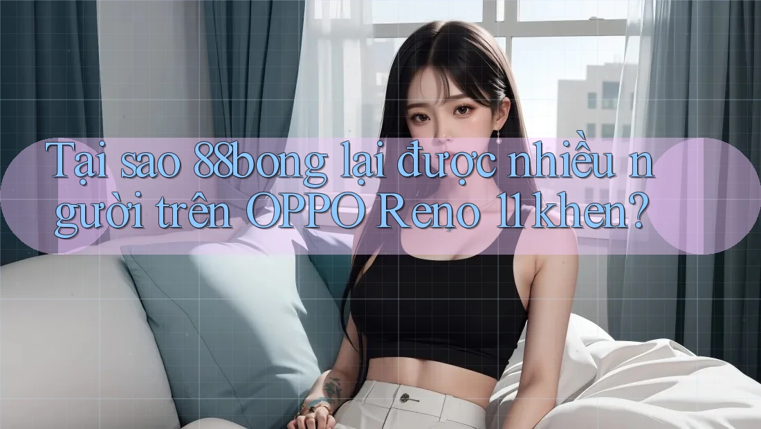 Tại sao 88bong lại được nhiều người trên OPPO Reno 11 khen?