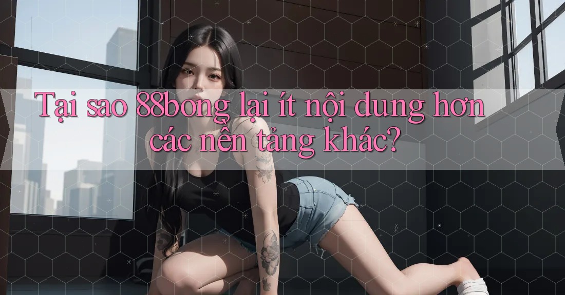 Tại sao 88bong lại ít nội dung hơn các nền tảng khác?