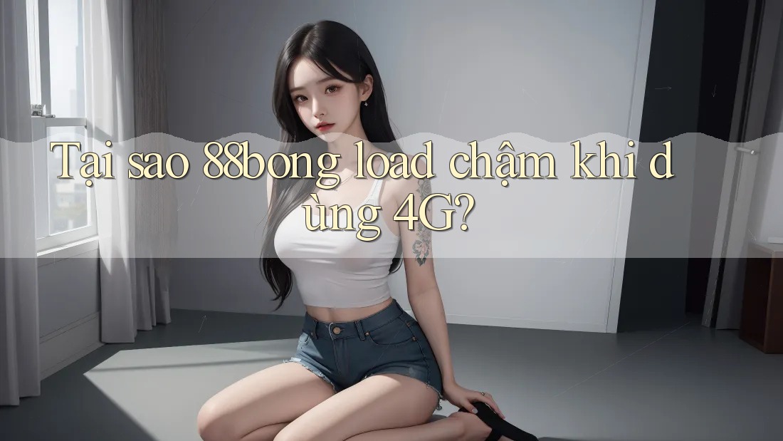 Tại sao 88bong load chậm khi dùng 4G?