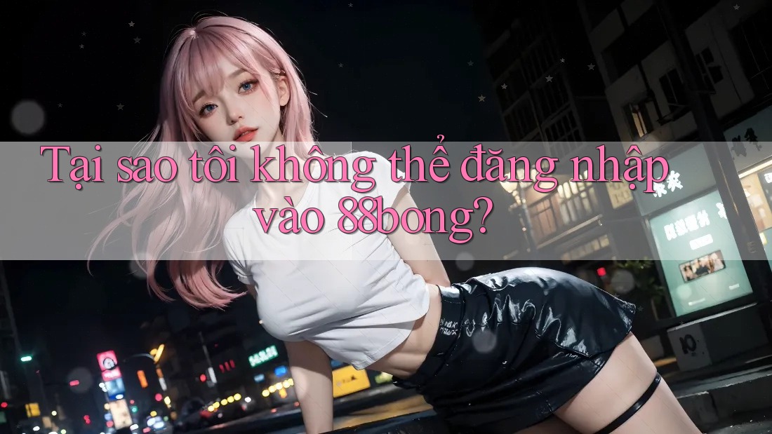Tại sao tôi không thể đăng nhập vào 88bong?