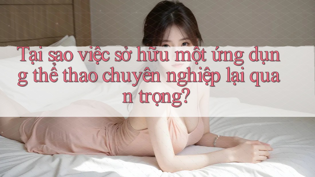 Tại sao việc sở hữu một ứng dụng thể thao chuyên nghiệp lại quan trọng?