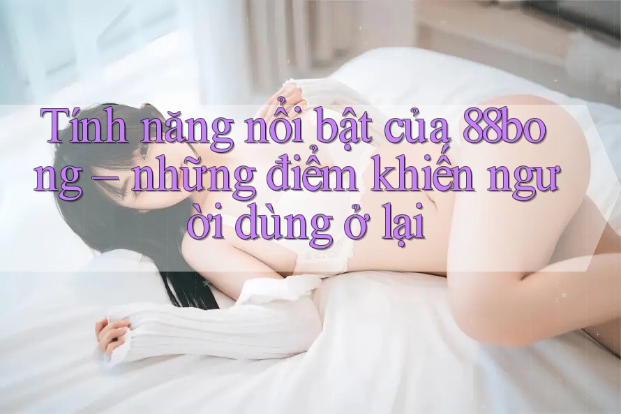 Tính năng nổi bật của 88bong – những điểm khiến người dùng ở lại