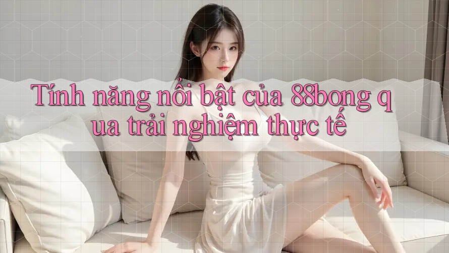 Tính năng nổi bật của 88bong qua trải nghiệm thực tế