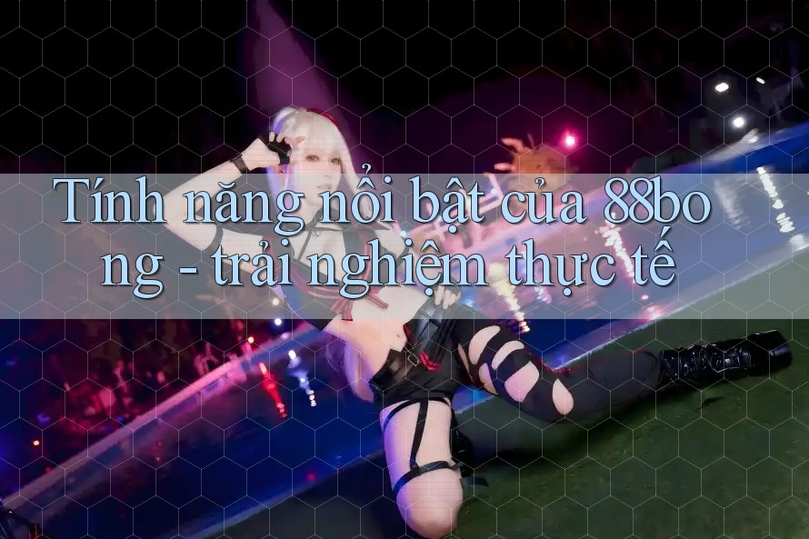 Tính năng nổi bật của 88bong - trải nghiệm thực tế
