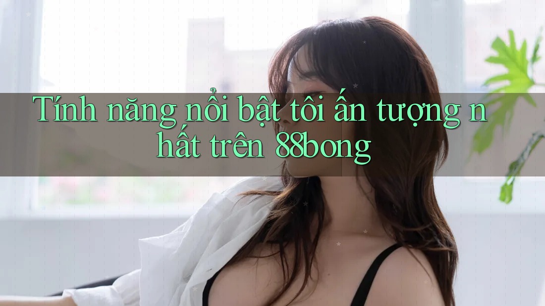 Tính năng nổi bật tôi ấn tượng nhất trên 88bong
