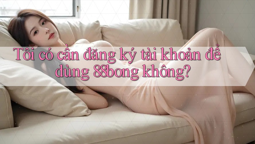 Tôi có cần đăng ký tài khoản để dùng 88bong không?