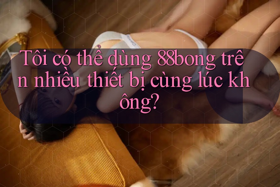 Tôi có thể dùng 88bong trên nhiều thiết bị cùng lúc không?