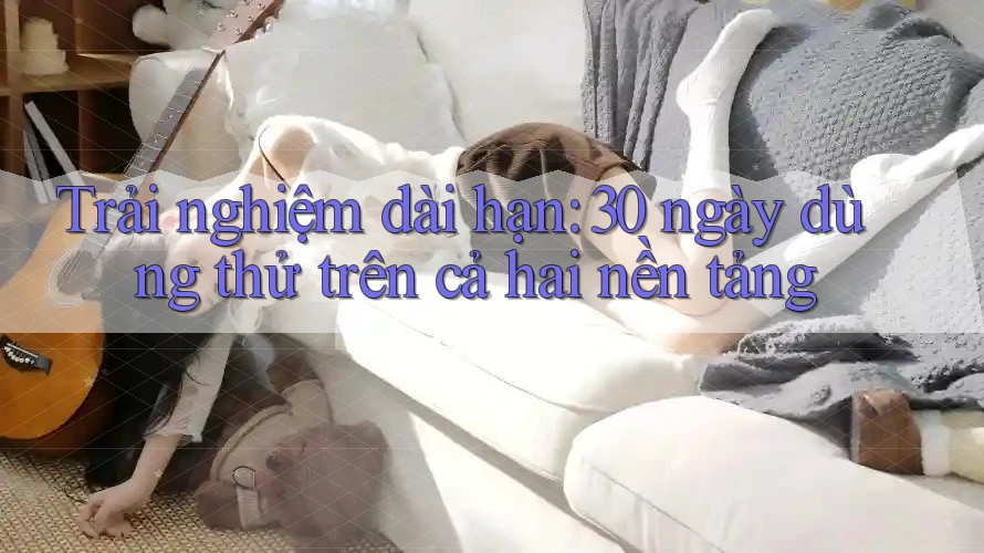 Trải nghiệm dài hạn: 30 ngày dùng thử trên cả hai nền tảng Trải nghiệm dài hạn: 30 ngày dùng thử trên cả hai nền tảng