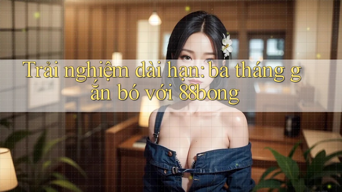 Trải nghiệm dài hạn: ba tháng gắn bó với 88bong