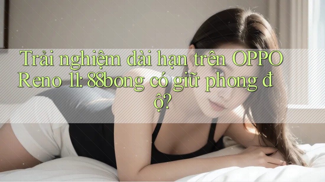 Trải nghiệm dài hạn trên OPPO Reno 11: 88bong có giữ phong độ? Trải nghiệm dài hạn trên OPPO Reno 11: 88bong có giữ phong độ?