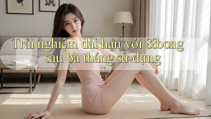 Trải nghiệm dài hạn với 88bong sau ba tháng sử dụng Trải nghiệm dài hạn với 88bong sau ba tháng sử dụng