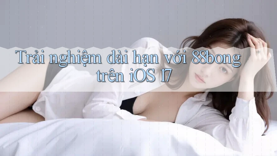 Trải nghiệm dài hạn với 88bong trên iOS 17 Trải nghiệm dài hạn với 88bong trên iOS 17