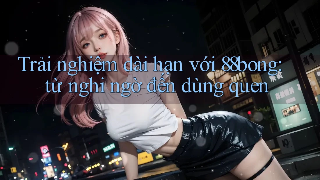 Trải nghiệm dài hạn với 88bong: từ nghi ngờ đến dùng quen