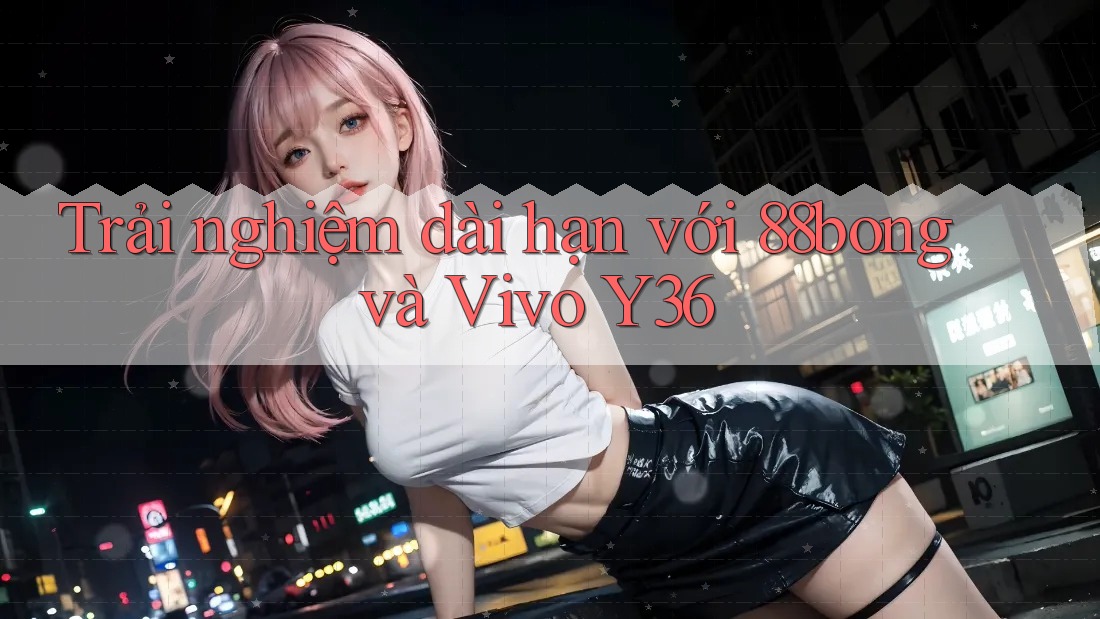 Trải nghiệm dài hạn với 88bong và Vivo Y36