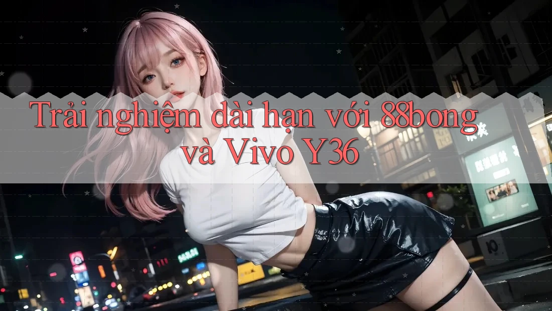 Trải nghiệm dài hạn với 88bong và Vivo Y36