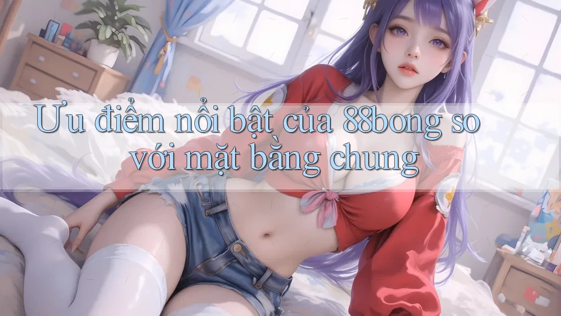 Ưu điểm nổi bật của 88bong so với mặt bằng chung Ưu điểm nổi bật của 88bong so với mặt bằng chung